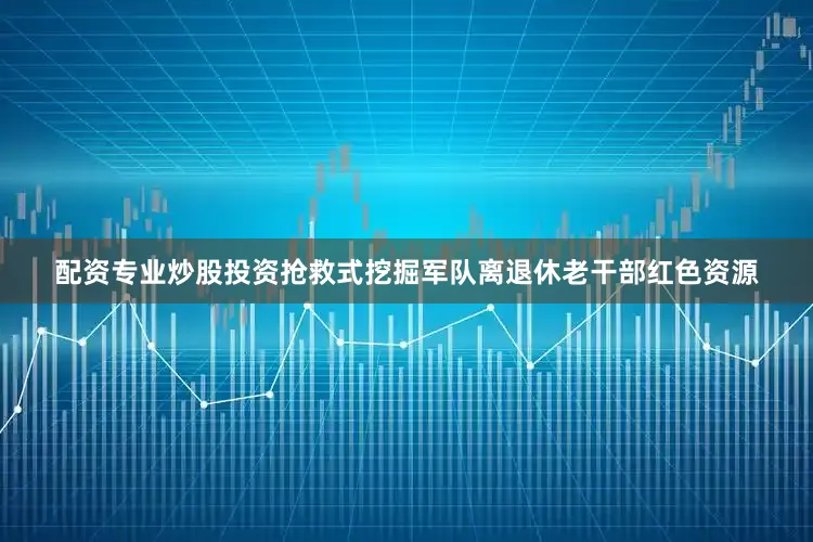 配资专业炒股投资抢救式挖掘军队离退休老干部红色资源