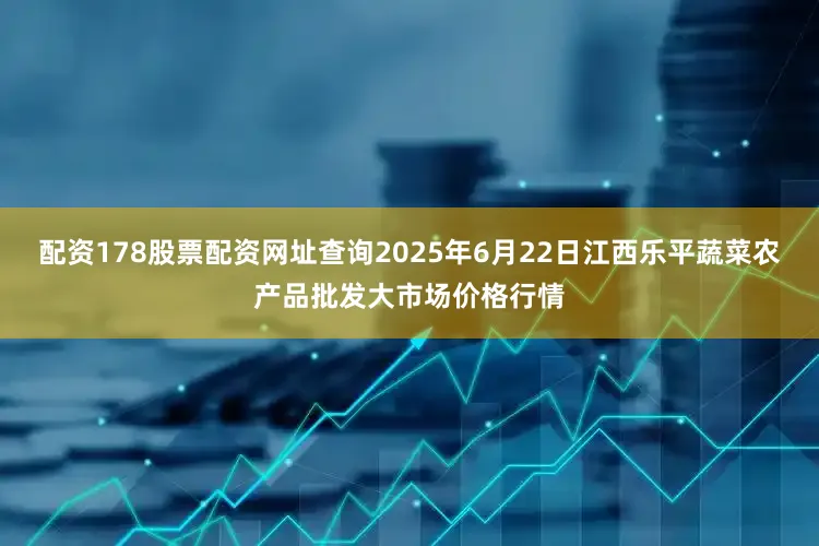 配资178股票配资网址查询2025年6月22日江西乐平蔬菜农产品批发大市场价格行情