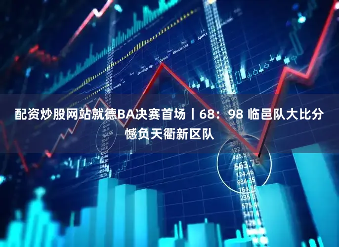 配资炒股网站就德BA决赛首场丨68：98 临邑队大比分憾负天衢新区队